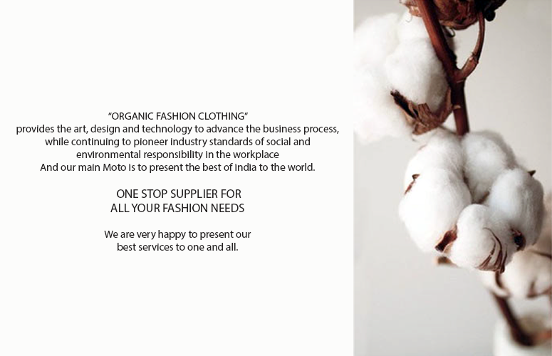 Organic Fashion Clothing services for all the Retail Clients, Hyper Market, Catalogue Clients,Up Market Clients, Accessories, Soft Furnishing, buyers & importers.And our main Moto is to present the best of India to the world.ONE STOP SUPPLIER FOR CREATING DESIGNS TO EXPORTING THE GOODS. We are very happy to present our best services to one and all